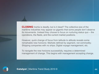 CLOSING Inertia is deadly, but is it dead? The collective size of the
    maritime industries may appear so gigantic that some people don’t observe
    its movements. Instead they choose to focus on nurturing status quo – the
    operations, the fleets, and the current market positions.

    However, quick change of focus from latitude to altitude reveals some
    remarkable new horizons: Markets defined by segment, not commodity;
    Shipping companies with no ships; Digital voyage management, etc.

    To navigate the new horizons successfully, requires a determined
    management of change. This begins with management accepting change.




Catalyst │Maritime Trend Study 2010 ©                                       44
 