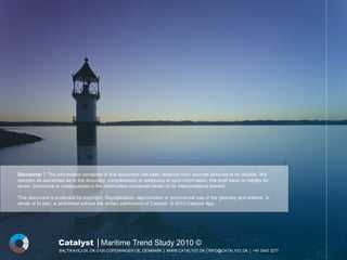 Disclaimer │ The information contained in this document has been obtained from sources believed to be reliable. We
disclaim all warranties as to the accuracy, completeness or adequacy of such information. We shall have no liability for
errors, omissions or inadequacies in the information contained herein or for interpretations thereof.

This document is protected by copyright. Republication, reproduction or commercial use of the glossary and artwork, in
whole or in part, is prohibited without the written permission of Catalyst. © 2010 Catalyst Aps




                   Catalyst │Maritime Trend Study 2010 ©
                   BALTIKAVEJ 24, DK-2100 COPENHAGEN OE, DENMARK │ WWW.CATALYST.DK │INFO@CATALYST.DK │ +45 3543 3277
 