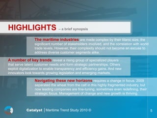 HIGHLIGHTS – a brief synopsis
                 The maritime industries are made complex by their titanic size, the
                 significant number of stakeholders involved, and the correlation with world
                 trade levels. However, their complexity should not become an excuse to
                 address diverse customer segments alike.

A number of key trends reveal a rising group of specialized players
that serve latent customer needs and form strategic partnerships. Others
exploit digitalization to enable transparency and efficiency gains. And new
innovators look towards growing legislation and emerging markets.

                 Navigating these new horizons requires a change in focus. 2009
                 separated the wheat from the calf in this highly fragmented industry, but
                 now leading companies are fine-tuning, sometimes even redefining, their
                 strategic focus. Management of change and new growth is thriving.



            Catalyst │Maritime Trend Study 2010 ©                                              5
 