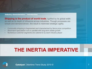 Industry characteristics │ Introduction

Shipping is the product of world trade, typified by its global width
as well as its depth of influence across industries. Though processes are
simple and demand-driven, the result is restricted strategic agility.

•   Commodity shipping is fragmented and characterized by fierce price competition
•   Short-term speculation runs in parallel with long-term stable growth
•   Numerous customer segments are catered to by each industry player




            THE INERTIA IMPERATIVE

             Catalyst │Maritime Trend Study 2010 ©                                   7
 