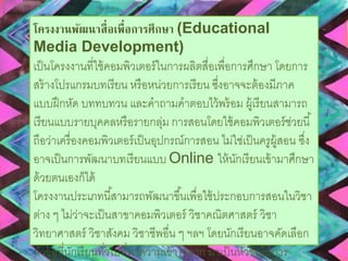 โครงงานพัฒนาสื่อเพื่อการศึกษา (Educational 
Media Development) 
เป็นโครงงานที่ใช้คอมพิวเตอร์ในการผลิตสื่อเพื่อการศึกษา โดยการ 
สร้างโปรแกรมบทเรียน หรือหน่วยการเรียน ซงึ่อาจจะต้องมีภาค 
แบบฝึกหัด บททบทวน และคาถามคาตอบไว้พร้อม ผู้เรียนสามารถ 
เรียนแบบรายบุคคลหรือรายกลุ่ม การสอนโดยใช้คอมพิวเตอร์ช่วยนี้ 
ถือว่าเครื่องคอมพิวเตอร์เป็นอุปกรณ์การสอน ไม่ใช่เป็นครูผู้สอน ซงึ่ 
อาจเป็นการพัฒนาบทเรียนแบบ Online ให้นักเรียนเข้ามาศึกษา 
ด้วยตนเองก็ได้ 
โครงงานประเภทนีส้ามารถพัฒนาขึน้เพื่อใช้ประกอบการสอนในวิชา 
ต่าง ๆ ไม่ว่าจะเป็นสาขาคอมพิวเตอร์ วิชาคณิตศาสตร์ วิชา 
วิทยาศาสตร์ วิชาสังคม วิชาชีพอื่น ๆ ฯลฯ โดยนักเรียนอาจคัดเลือก 
หัวข้อที่นักเรียนทวั่ไปที่ทาความเข้าใจยาก มาเป็นหัวข้อในการ 
พัฒนาโปรแกรมบทเรียน ตัวอย่างเช่น โปรแกรมสอนวิธีการใช้งาน 
 