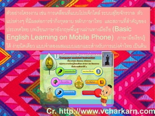 ตัวอย่างโครงงาน เช่น การเคลื่อนที่แบบโปรเจ็กไตล์ระบบสุริยจักรวาล ตัว 
แปรต่างๆ ที่มีผลต่อการชากิ่งกุหลาบ หลักภาษาไทย และสถานที่สาคัญของ 
ประเทศไทย บทเรียนภาษาอังกฤษพืน้ฐานผ่านทางมือถือ (Basic 
English Learning on Mobile Phone) ภาษามือเรียนรู้ 
ได้ ง่ายนิดเดียว แบบจาลองผสมแบบแยกแยะสาหรับการแบ่งคาไทย เป็นต้น 
Cr. http://www.vcharkarn.com 
 