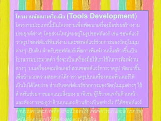 โครงงานพัฒนาเครื่องมือ (Tools Development) 
โครงงานประเภทนีเ้ป็นโครงงานเพื่อพัฒนาเครื่องมือช่วยสร้างงาน 
ประยุกต์ต่างๆ โดยส่วนใหญ่จะอยู่ในรูปซอฟต์แวร์ เช่น ซอฟต์แวร์ 
วาดรูป ซอฟต์แวร์พิมพ์งาน และซอฟต์แวร์ช่วยการมองวัตถุในมุม 
ต่างๆ เป็นต้น สาหรับซอฟต์แวร์เพื่อการพิมพ์งานนัน้สร้างขึน้เป็น 
โปรแกรมประมวลคา ซึ่งจะเป็นเครื่องมือให้เราใช้ในการพิมพ์งาน 
ต่างๆ บนเครื่องคอมพิวเตอร์ ส่วนซอฟต์แวร์การวาดรูป พัฒนาขึน้ 
เพื่ออานวยความสะดวกให้การวาดรูปบนเครื่องคอมพิวเตอร์ให้ 
เป็นไปได้โดยง่าย สาหรับซอฟต์แวร์ช่วยการมองวัตถุในมุมต่างๆ ใช้ 
สาหรับช่วยการออกแบบสงิ่ของ อาทิเช่น ผู้ใช้วาดแจกันด้านหน้า 
และต้องการจะดูว่าด้านบนและด้านข้างเป็นอย่างไร ก็ให้ซอฟต์แวร์ 
คานวณค่าและภาพที่ควรจะเป็นมาให้ เพื่อพิจารณาและแก้ไขภาพ 
แจกันที่ออกแบบไว้ได้อย่างสะดวก เป็นต้น 
 