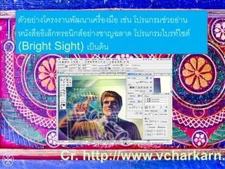 ตัวอย่างโครงงานพัฒนาเครื่องมือ เช่น โปรแกรมช่วยอ่าน 
หนังสืออิเล็กทรอนิกส์อย่างชาญฉลาด โปรแกรมไบรท์ไซต์ 
(Bright Sight) เป็นต้น 
Cr. http://www.vcharkarn. 