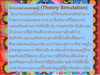โครงงานจาลองทฤษฏี (Theory Simulation) 
โครงงานประเภทนีเ้ป็นโครงงานที่ใช้คอมพิวเตอร์ช่วยในการ 
จาลองการทดลองของสาขาต่างๆ ซึ่งเป็นงานที่ไม่สามารถ 
ทดลองด้วยสถานการณ์จริงได้ เช่น การจุดระเบิด เป็นต้น และ 
เป็นโครงงานที่ผู้ทาต้องศึกษารวบรวมความรู้ หลักการ 
ข้อเท็จจริง และแนวคิดต่างๆ อย่างลึกซึง้ในเรื่องที่ต้องการ 
ศึกษาแล้วเสนอเป็นแนวคิด แบบจาลอง หลักการ ซงึ่อาจอยู่ใน 
รูปของสูตร สมการ หรือคาอธิบาย พร้อมทัง้จาลองทฤษฏีด้วย 
คอมพิวเตอร์ให้ออกมาเป็นภาพ ภาพที่ได้ก็จะเปลี่ยนไปตาม 
สูตรหรือสมการนัน้ ซงึ่จะทาให้ผู้เรียนมีความเข้าใจได้ดียิ่งขึน้ 
การทาโครงงานประเภทนีมี้จุดสาคัญอยู่ที่ผู้ทาต้องมีความรู้ใน 
เรื่องนัน้ๆ เป็นอย่างดี 
 