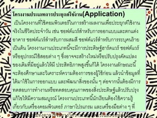 โครงงานประเภทการประยุกต์ใช้งาน(Application) 
เป็นโครงงานที่ใช้คอมพิวเตอร์ในการสร้างผลงานเพื่อประยุกต์ใช้งาน 
จริงในชีวิตประจาวัน เช่น ซอฟต์แวร์สาหรับการออกแบบและตกแต่ง 
อาคาร ซอฟต์แวร์สาหรับการผสมสี ซอฟต์แวร์สาหรับการระบุคนร้าย 
เป็นต้น โครงงานงานประเภทนีจ้ะมีการประดษิฐ์ฮาร์ดแวร์ ซอฟต์แวร์ 
หรืออุปกรณ์ใช้สอยต่าง ๆ ซึ่งอาจจะสร้างใหม่หรือปรับปรุงดัดแปลง 
ของเดิมที่มีอยู่แล้วให้มี ประสิทธิภาพสูงขึน้ก็ได้ โครงงานลักษณะนี้ 
จะต้องศึกษาและวิเคราะห์ความต้องการของผู้ใช้ก่อน แล้วนาข้อมูลที่ 
ได้มาใช้ในการออกแบบ และพัฒนาสงิ่ของนัน้ ๆ ต่อจากนัน้ต้องมีการ 
ทดสอบการทางานหรือทดสอบคุณภาพของสิ่งประดิษฐ์แล้วปรับปรุง 
แก้ไขให้มีความสมบูรณ์ โครงงานประเภทนีนั้กเรียนต้องใช้ความรู้ 
เกี่ยวกับเครื่องคอมพิวเตอร์ ภาษาโปรแกรม และเครื่องมือต่าง ๆ ที่ 
เกี่ยวข้อง รวมทัง้อาจใช้วิธีทางวิศวกรรมฮาร์ดแวร์และซอฟต์แวร์ในการ 
 