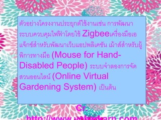 ตัวอย่างโครงงานประยุกต์ใช้งานเช่น การพัฒนา 
ระบบควบคุมไฟฟ้าโดยใช้ Zigbeeเครื่องมือเอ 
แจ็กซ์สาหรับพัฒนาเว็บแอปพลิเคชัน เม้าส์สาหรับผู้ 
พิการทางมือ (Mouse for Hand- 
Disabled People) ระบบจาลองการจัด 
สวนออนไลน์ (Online Virtual 
Gardening System) เป็นต้น 
Cr. 
http://www.vcharkarn.com 
 