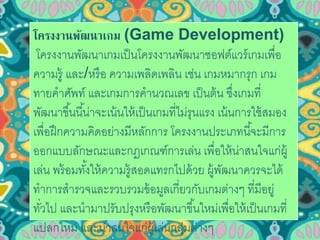 โครงงานพัฒนาเกม (Game Development) 
โครงงานพัฒนาเกมเป็นโครงงานพัฒนาซอฟต์แวร์เกมเพื่อ 
ความรู้ และ/หรือ ความเพลิดเพลิน เช่น เกมหมากรุก เกม 
ทายคาศัพท์ และเกมการคานวณเลข เป็นต้น ซึ่งเกมที่ 
พัฒนาขึน้นีน้่าจะเน้นให้เป็นเกมที่ไม่รุนแรง เน้นการใช้สมอง 
เพื่อฝึกความคิดอย่างมีหลักการ โครงงานประเภทนีจ้ะมีการ 
ออกแบบลักษณะและกฎเกณฑ์การเล่น เพื่อให้น่าสนใจแก่ผู้ 
เล่น พร้อมทัง้ให้ความรู้สอดแทรกไปด้วย ผู้พัฒนาควรจะได้ 
ทาการสารวจและรวบรวมข้อมูลเกี่ยวกับเกมต่างๆ ที่มีอยู่ 
ทวั่ไป และนามาปรับปรุงหรือพัฒนาขึน้ใหม่เพื่อให้เป็นเกมที่ 
แปลกใหม่ และน่าสนใจแก่ผู้เล่นกลุ่มต่างๆ 
 