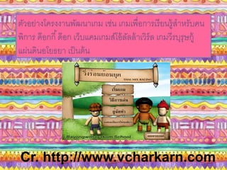 ตัวอย่างโครงงานพัฒนาเกม เช่น เกมเพื่อการเรียนรู้สาหรับคน 
พิการ ด๊อกกี้ด๊อก เว็บแคมเกมส์โอ้ลัลล้าเวิร์ล เกมวีรบุรุษกู้ 
แผ่นดินอโยธยา เป็นต้น 
Cr. http://www.vcharkarn.com 
 