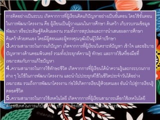 การคิดอย่างเป็นระบบ เกิดจากการที่ผู้เรียนคิดแก้ปัญหาอย่างเป็นขัน้ตอน โดยใช้ขัน้ตอน 
ในการพัฒนาโครงงาน คือ ผู้เรียนเป็นผู้วางแผนในการศึกษา ค้นคว้า เก็บรวบรวมข้อมูล 
พัฒนา หรือประดิษฐ์คิดค้นผลงาน รวมทัง้การสรุปผลและการนาเสนอผลการศึกษา 
ค้นคว้าด้วยตนเอง โดยมีผู้สอนและผู้ทรงคุณวุฒิเป็นผู้ให้คาปรึกษา 
3.ความสามารถในการแก้ปัญหา เกิดจากการที่ผู้เรียนวิเคราะห์ปัญหา เข้าใจ และอธิบาย 
ปัญหาทางด้านคอมพิวเตอร์ รวมทัง้ประยุกต์ความรู้ ทักษะ และการใช้เครื่องมือที่ 
เหมาะสมกับการแก้ไขปัญหา 
4.ความสามารถในการใช้ทักษะชีวิต เกิดจากการที่ผู้เรียนได้นาความรู้และกระบวนการ 
ต่าง ๆ ไปใช้ในการพัฒนาโครงงาน และนาไปประยุกต์ใช้ในชีวิตประจาวันได้อย่าง 
เหมาะสม รวมถึงการพัฒนาโครงงาน ก่อให้เกิดการเรียนรู้ด้วยตนเอง อันนาไปสู่การเรียนรู้ 
ตลอดชีวิต 
5.ความสามารถในการใช้เทคโนโลยี เกิดจากการที่ผู้เรียนสามารถเลือกใช้เทคโนโลยี 
สารสนเทศในการแก้ปัญหาได้ อย่างถูกต้องเหมาะสม และมีคุณธรรม 
 
