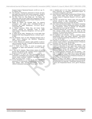 International Journal of Research and Scientific Innovation (IJRSI) | Volume IV, Issue III, March 2017 | ISSN 2321–2705
www.rsisinternational.org Page 9
European Journal of Operational Research, vol.249, no.1, pp. 76–
92, February 2016.
[5]. Eren Özceylan, "Simultaneous optimization of closed- and open-
loop supply chain networks with common components", Journal of
Manufacturing Systems, vol.41, no.1, pp.143-156 , October 2016.
[6]. Rui Zhao, Yiyun Liu, Ning Zhang, and Tao Huang, "An
optimization model for green supply chain management by using a
big data analytic approach",ournal of Cleaner Production, vol.142,
pp.1085-1097,January 2017.
[7]. Stephan M. Wagner and Christoph Bode, "An empirical
investigation into supply chain vulnerability",Journal of
Purchasing and Supply Management,, vol.12,no.6, pp.301-
312,November 2006.
[8]. A. Michael Knemeyer, Walter Zinn, and Cuneyt Eroglu,
"Proactive planning for catastrophic events in supply
chains",Journal of Operations Management, vol.27,no.2, pp.141-
153,April 2009.
[9]. S. Chopra and M. Sodhi, "Managing risk to avoid supply chain
breakdown",MIT Sloan Management Review, vol.46,no.1, pp.53–
61,2004.
[10]. P.R. Kleindorfer, and G. H. Saad, "Managing disruption risks in
supply chains", Production and Operations Management,
vol.14,no.1, pp.53–68,2005.
[11]. T. Sawik, "Selection of a dynamic supply portfolio in make-to-
order environment with risks", Computers & Operations Research,
vol.38,no.4, pp.782 – 796,2011.
[12]. D. L. Olson and D. D.Wu, "A review of enterprise risk
management in supply chain",Kybernetes, vol.39,no.5, pp.694–
706,2010.
[13]. P. Ray and M. Jenamani, "Mean-variance analysis of sourcing
decision under disruption risk", European Journal of Operational
Research, vol.250,no.2, pp.679 – 689,2016.
[14]. R. Rocchetta, Y. Li and E. Zio, "Risk assessment and risk-cost
optimization of distributed power generation systems considering
extreme weather conditions”, Reliability Engineering & System
Safety, vol.136,no.2, pp.47 – 61,2015.
[15]. S. H. R. Pasandideh, S. T. A. Niaki and K. Asadi, "Bi-objective
optimization of a multi-product multi-period three-echelon supply
chain problem under uncertain environments: Nsga-ii and
{NRGA}",Information Sciences, vol.292,no.2, pp.57 – 74,2015.
[16]. A. Alsheddy and E. E. P. K. Tsang, "Guided pareto local search
based frameworks for biobjective optimization",Congress on
Evolutionary Computation, pp1-8,2010.
[17]. Turan PaksoyEren ÖzceylanEmail authorGerhard-Wilhelm Weber,
"Profit oriented supply chain network optimization", Central
European Journal of Operations Research, vol.21,no.2, pp455-
478,2013.
[18]. Feng Pan and Rakesh Nagi, "Robust supply chain design under
uncertain demand in agile manufacturing", Computers &
Operations Research, vol.37,no.4, pp. 668–683,2010.
[19]. Amin Aalaei and Hamid Davoudpou, "Two bounds for integrating
the virtual dynamic cellular manufacturing problem into supply
chain management", Journal of Industrial and Management
Optimization, vol.12,no.3, pp. 907–930,2016.
[20]. S. PrasannaVenkatesan and S. Kumanan, "Multi-objective supply
chain sourcing strategy design under risk using pso and
simulation",The International Journal of Advanced Manufacturing
Technology, vol.61,no.1, pp.325–337,2012.
[21]. M.J.Asgharpour and N.Javadian, "Solving a stochastic cellular
manufacturing model using genetic algorithm", International
Journal of Industrial Engineering Transactions A: Basics, vol.17,
no.2, pp. 145-156, 2004.
[22]. Chian-Son Yu and Han-Lin Li, "A robust optimization model for
stochastic logistic problems", International Journal of Production
Economics, vol.64,no.1-3, pp. 385-397, 2000.
[23]. Chunxiang Guoa, XiaoliLiua, MaozhuJina, and ZhihanLv, " The
research on optimization of auto supply chain network robust
model under macroeconomic fluctuations ", Chaos, Solitons and
Fractals-Nonlinear Science, and Nonequilibrium and Complex
Phenomena, vol. 89, pp. 105–114, August 2016.
[24]. Tal Avinadav, ,Tatyana Chernonog, and Yael Perlman, " The
effect of risk sensitivity on a supply chain of mobile applications
under a consignment contract with revenue sharing and quality
investment ", International Journal of Production Economics, vol.
168,no.18, pp. 31–40, October 2015.
[25]. Özceylan E, Paksoy T and Bektas¸ T, "Modeling and optimizing
the integrated problem of closed-loop supply chain network design
and disassembly line balancing", Transportation Research Part E:
Logistics and Transportation Review, vol.61, pp142–164,January
2014.
 