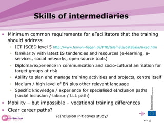 Skills of intermediaries Minimum common requirements for eFacilitators that the training should address ICT ISCED level 5  http://www.fernuni-hagen.de/FTB/telemate/database/isced.htm familiarity with latest IS tendencies and resources (e-learning, e-services, social networks, open source tools) Diploma/experience in communication and socio-cultural animation for target groups at risk Ability to plan and manage training activities and projects, centre itself Medium / high level of EN plus other relevant language Specific knowledge / experience for specialised eInclusion paths  (social inclusion / labour / LLL path)  Mobility – but impossible – vocational training differences Clear career paths? /eInclusion initiatives study/ 