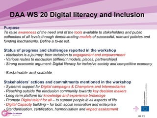 Purpose  To raise  awareness  of the need and of the  tools  available to stakeholders and public authorities of all levels through demonstrating  mo dels  of successful, relevant policies and funding mechanisms. Define a to-do list. Status of progress and challenges reported in the workshop   - eInclusion is a journey: from inclusion to  engagement and empowerment - Various routes to eInclusion (different models, places, partnerships) - S trong economic argument: Digital literacy for inclusive society and competitive economy  -  Sustainable and scalable   Stakeholders ’ actions and commitments mentioned in the workshop   -  Systemic s upport for  Digital campaigns & Champions and Intermediaries - R eaching outside the eInclusion community towards  key decision makers - Long term platform for  knowledge and experience brokerage - Promote  Digital talent for all  – to support people in all aspects of life  -  Digital Capacity  building – for both social innovation and enterprise - Standardisation, certification, harmonisation and  impact assessment   DAA WS 20 Digital literacy and Inclusion   