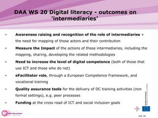 DAA WS 20 Digital literacy - outcomes on ‘intermediaries’ Awareness raising and recognition of the role of intermediaries  + the need for mapping of those actors and their contribution Measure the Impact  of the actions of those intermediaries, including the mapping, sharing, developing the related methodologies Need to increase the level of digital competence  (both of those that use ICT and those who do not) eFacilitator role , through a European Competence Framework, and vocational training Quality assurance tools  for the delivery of DC training activities (non formal settings), e.g. peer processes Funding  at the cross road of ICT and social inclusion goals 