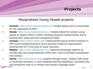 Projects   •••   Marginalised Young People projects ComeIn :  http://www.comein-project.eu/  (mobile based online communities for the integration of MYP) Hands :  http://www.hands-project.eu/  (mobile toolset for autistic young people to  support them in better handling situations autonomously and to develop their social and self management skills) Incluso :  http://www.incluso.org/  ( measurement tool to screen evolution in MYP social inclusion/exclusion and a business model for organizations working with ICT in the area of social inclusion ) Replay :  http://www.replayproject.eu/  ( gaming technology platform to provide light anti-social behaviour MYPs with a tool to facilitate reintegration into society ) Umsic :  http://www.umsic.org/  (s upport through music, children with social or emotional disorders, or with moderate learning disabilities, and those who are immigrants with no or limited host country language skills ) 
