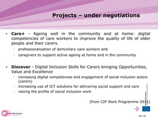 Projects – under negotiations Care+   -  Ageing well in the community and at home: digital competencies of care workers to improve the quality of life of older people and their carers. professionalisation of domiciliary care workers and caregivers to support active ageing at home and in the community Disco ver  -  Digital Inclusion Skills for Carers bringing Opportunities, Value and Excellence  increasing  digital competences and engagement of social inclusion actors (carers) increasing  use of ICT solutions for delivering soc ial support and care raising  the profile of social inclusion work (from CIP Work Programme 2011) 