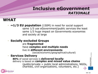 WHAT ~1/3 EU population  (150M) in need for social support same 1/3 use eGovernment/public services the least same 1/3 huge impact on Governments economies and society at large Socially excluded Groups are  fragmented   have  complex and multiple needs   live in  different environments   (social/economic/geographical/cultural) Services   Delivery 80%  of social services is  delivered locally   delivery is based on  complex and mixed value chains   (public/private = public local administrations, NGOs,  charities, civil organizations, volunteers, etc.) Inclusive eGovernment RATIONALE 