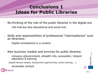 Conclusions 1 Ideas for Public Libraries Re-thinking of the role of the public libraries in the digital era info hub but also educational and social hub Skills and responsibilities of professional “intermediaries” such as librarians: Digital competence in a context New business models and services for public libraries:  inclusive eGovernment, eHealth info, accessible / distant education & training  (digital literacy classes, employment opportunities, carers training, …) accessible content  