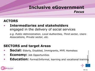 Inclusive eGovernment Focus ACTORS Intermediaries and stakeholders engaged in the delivery of social services e.g. Public Administration. Local Authorities, Third sector, Users Associations, Private sector, etc. SECTORS and target Areas Social:  Elderly, Disabled, Immigrants, MYP, Homeless Economy:  Job Opportunities  Education:  Formal/Informal, learning and vocational training 