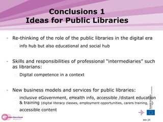 Conclusions 1 Ideas for Public Libraries Re-thinking of the role of the public libraries in the digital era info hub but also educational and social hub Skills and responsibilities of professional “intermediaries” such as librarians: Digital competence in a context New business models and services for public libraries:  inclusive eGovernment, eHealth info, accessible /distant education & training  (digital literacy classes, employment opportunities, carers training, …) accessible content  
