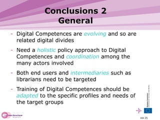 Conclusions 2 General Digital Competences are  evolving   and so are related digital divides Need a  holistic   policy approach to Digital Competences and  coordination  among the many actors involved Both end users and  intermediaries  such as librarians need to be targeted Training of Digital Competences should be  adapted  to the specific profiles and needs of the target groups 