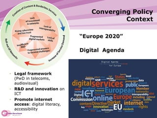 Converging Policy Context Legal framework   (PwD in telecoms, audiovisual) R&D and innovation  on ICT Promote internet access : digital literacy, accessibility “ Europe 2020”  Digital  Agenda 