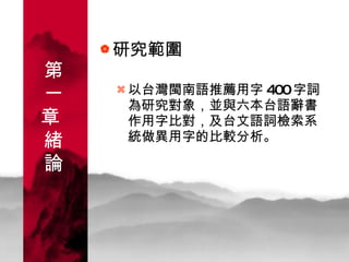 研究範圍 以台灣閩南語推薦用字 400 字詞為研究對象，並與六本台語辭書作用字比對，及台文語詞檢索系統做異用字的比較分析。 第一章  緒論 