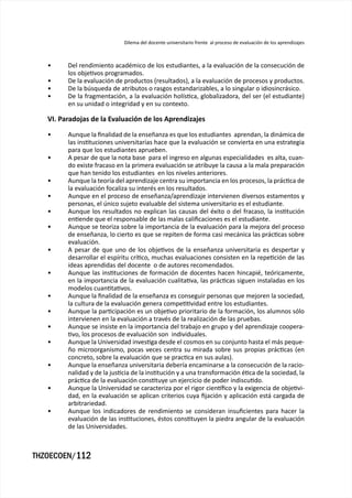 Dilema del docente universitario frente al proceso de evaluación de los aprendizajes



   •     Del rendimiento académico de los estudiantes, a la evaluación de la consecución de
         los objetivos programados.
   •     De la evaluación de productos (resultados), a la evaluación de procesos y productos.
   •     De la búsqueda de atributos o rasgos estandarizables, a lo singular o idiosincrásico.
   •     De la fragmentación, a la evaluación holística, globalizadora, del ser (el estudiante)
         en su unidad o integridad y en su contexto.

   VI. Paradojas de la Evaluación de los Aprendizajes

   •     Aunque la finalidad de la enseñanza es que los estudiantes aprendan, la dinámica de
         las instituciones universitarias hace que la evaluación se convierta en una estrategia
         para que los estudiantes aprueben.
   •     A pesar de que la nota base para el ingreso en algunas especialidades es alta, cuan-
         do existe fracaso en la primera evaluación se atribuye la causa a la mala preparación
         que han tenido los estudiantes en los niveles anteriores.
   •     Aunque la teoría del aprendizaje centra su importancia en los procesos, la práctica de
         la evaluación focaliza su interés en los resultados.
   •     Aunque en el proceso de enseñanza/aprendizaje intervienen diversos estamentos y
         personas, el único sujeto evaluable del sistema universitario es el estudiante.
   •     Aunque los resultados no explican las causas del éxito o del fracaso, la institución
         entiende que el responsable de las malas calificaciones es el estudiante.
   •     Aunque se teoriza sobre la importancia de la evaluación para la mejora del proceso
         de enseñanza, lo cierto es que se repiten de forma casi mecánica las prácticas sobre
         evaluación.
   •     A pesar de que uno de los objetivos de la enseñanza universitaria es despertar y
         desarrollar el espíritu crítico, muchas evaluaciones consisten en la repetición de las
         ideas aprendidas del docente o de autores recomendados.
   •     Aunque las instituciones de formación de docentes hacen hincapié, teóricamente,
         en la importancia de la evaluación cualitativa, las prácticas siguen instaladas en los
         modelos cuantitativos.
   •     Aunque la finalidad de la enseñanza es conseguir personas que mejoren la sociedad,
         la cultura de la evaluación genera competitividad entre los estudiantes.
   •     Aunque la participación es un objetivo prioritario de la formación, los alumnos sólo
         intervienen en la evaluación a través de la realización de las pruebas.
   •     Aunque se insiste en la importancia del trabajo en grupo y del aprendizaje coopera-
         tivo, los procesos de evaluación son individuales.
   •     Aunque la Universidad investiga desde el cosmos en su conjunto hasta el más peque-
         ño microorganismo, pocas veces centra su mirada sobre sus propias prácticas (en
         concreto, sobre la evaluación que se practica en sus aulas).
   •     Aunque la enseñanza universitaria debería encaminarse a la consecución de la racio-
         nalidad y de la justicia de la institución y a una transformación ética de la sociedad, la
         práctica de la evaluación constituye un ejercicio de poder indiscutido.
   •     Aunque la Universidad se caracteriza por el rigor científico y la exigencia de objetivi-
         dad, en la evaluación se aplican criterios cuya fijación y aplicación está cargada de
         arbitrariedad.
   •     Aunque los indicadores de rendimiento se consideran insuficientes para hacer la
         evaluación de las instituciones, éstos constituyen la piedra angular de la evaluación
         de las Universidades.



THZOECOEN/112
 