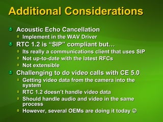 Additional Considerations Acoustic Echo Cancellation Implement in the WAV Driver RTC 1.2 is “SIP” compliant but… Its really a communications client that uses SIP Not up-to-date with the latest RFCs Not extensible Challenging to do video calls with CE 5.0 Getting video data from the camera into the system RTC 1.2 doesn’t handle video data Should handle audio and video in the same process However, several OEMs are doing it today   