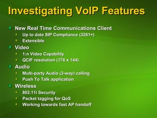 Investigating VoIP Features New Real Time Communications Client Up to date SIP Compliance (3261+) Extensible Video 1:n Video Capability QCIF resolution (176 x 144)  Audio Multi-party Audio (3-way) calling Push To Talk application Wireless 802.11i Security  Packet tagging for QoS Working towards fast AP handoff 