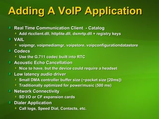 Adding A VoIP Application Real Time Communication Client  - Catalog Add rtcclient.dll, httplite.dll, dxmrtp.dll + registry keys VAIL voipmgr, voipmediamgr, voipstore, voipconfigurationdatastore Codecs Use the G.711 codec built into RTC Acoustic Echo Cancellation Nice to have, but the device could require a headset Low latency audio driver Small DMA controller buffer size (~packet size [20ms]) Traditionally optimized for power/music (500 ms) Network Connectivity SD I/O or CF expansion cards Dialer Application Call logs, Speed Dial, Contacts, etc. 