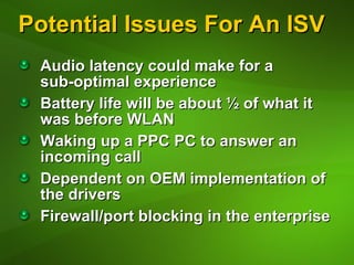 Potential Issues For An ISV Audio latency could make for a  sub-optimal experience Battery life will be about ½ of what it was before WLAN Waking up a PPC PC to answer an incoming call Dependent on OEM implementation of the drivers Firewall/port blocking in the enterprise 