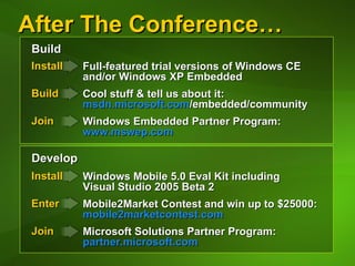 After The Conference… Develop Build Install Build   Join   Install Enter   Join   Full-featured trial versions of Windows CE  and/or Windows XP Embedded Cool stuff & tell us about it:  msdn.microsoft.com /embedded/community   Windows Embedded Partner Program: www.mswep.com   Windows Mobile 5.0 Eval Kit including  Visual Studio 2005 Beta 2 Mobile2Market Contest and win up to $25000:  mobile2marketcontest.com   Microsoft Solutions Partner Program: partner.microsoft.com   