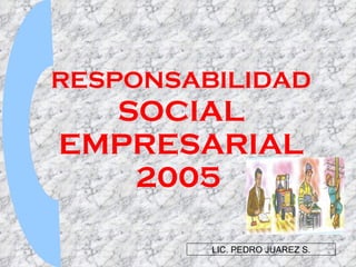 RESPONSABILIDAD  SOCIAL EMPRESARIAL 2005   LIC. PEDRO JUAREZ S. 