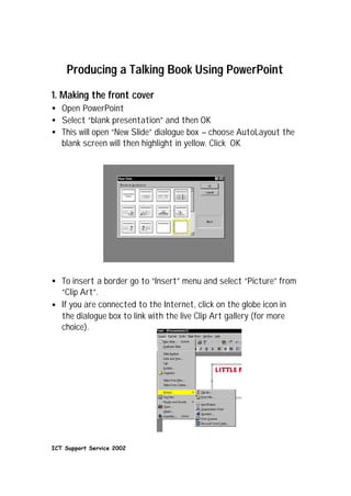 Producing a Talking Book Using PowerPoint
1. Making the front cover
• Open PowerPoint
• Select “blank presentation” and then OK
• This will open “New Slide” dialogue box – choose AutoLayout the
  blank screen will then highlight in yellow. Click OK




• To insert a border go to “Insert” menu and select “Picture” from
  “Clip Art”.
• If you are connected to the Internet, click on the globe icon in
  the dialogue box to link with the live Clip Art gallery (for more
  choice).




ICT Support Service 2002
 