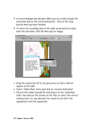 •   A record dialogue box will open. When you are ready to begin the
    narration click on the red record button. Click on the stop
    button when you have finished.
•   To check the recording click on the right arrow button to play
    back the narration. Click OK when you are happy.




• Drag the sound icon off to the grey area so that it will not
  appear on the slide
• Select “Slide Show” menu and click on “custom Animation”
• Click on the media (sound) file and drag in to the “animation
  order” box and use the arrows on the side to select the correct
  running order (i.e. you will want the sound to run after the
  appropriate text has appeared)




ICT Support Service 2002
 