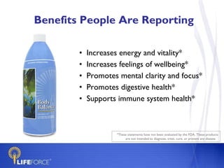 Benefits People Are Reporting Increases energy and vitality* Increases feelings of wellbeing* Promotes mental clarity and focus* Promotes digestive health* Supports immune system health* *These statements have not been evaluated by the FDA. These products are not intended to diagnose, treat, cure, or prevent any disease.  
