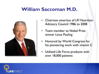 William Saccoman M.D. Chairman emeritus of LFI Nutrition Advisory Council 1986 to 2008 Team member to Nobel Prize winner Linus Pauling Honored by World Congress for his pioneering work with vitamin C Utilized Life Force products with over 18,000 patients 