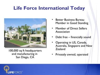 Life Force International Today Better Business Bureau Member in Good Standing Member of Direct Sellers  Association Debt free – financially sound Operating in US, Canada, Australia, Singapore and New Zealand Privately owned, operated   100,000 sq ft headquarters and manufacturing in  San Diego, CA 