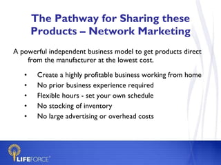 The Pathway for Sharing these Products – Network Marketing A powerful independent business model to get products direct from the manufacturer at the lowest cost. Create a highly profitable business working from home No prior business experience required  Flexible hours - set your own schedule No stocking of inventory  No large advertising or overhead costs 