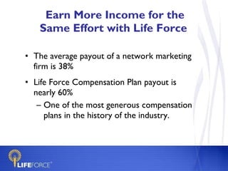 Earn More Income for the Same Effort with Life Force  The average payout of a network marketing firm is 38% Life Force Compensation Plan payout is nearly 60% One of the most generous compensation plans in the history of the industry. 