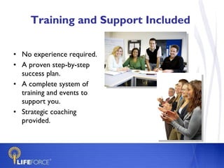 Training and Support Included  No experience required. A proven step-by-step success plan. A complete system of training and events to support you. Strategic coaching provided. 