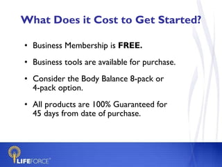 What Does it Cost to Get Started? Business Membership is  FREE. Business tools are available for purchase. Consider the Body Balance 8-pack or  4-pack option. All products are 100% Guaranteed for 45 days from date of purchase. 