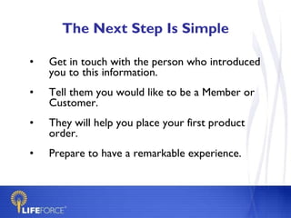 The Next Step Is Simple Get in touch with the person who introduced you to this information.  Tell them you would like to be a Member or Customer. They will help you place your first product order. Prepare to have a remarkable experience. 