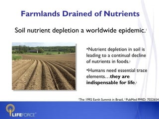 Farmlands Drained of Nutrients Soil nutrient depletion a worldwide epidemic. 1 Nutrient depletion in soil is leading to a continual decline of nutrients in   foods. 2 Humans need essential trace elements… they are indispensable for life . 2 1 The 1992 Earth Summit in Brazil,  2  PubMed PMID: 7022654 
