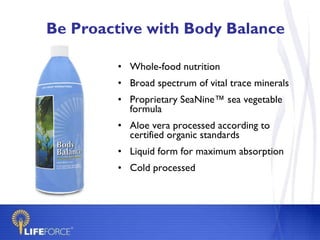 Be Proactive with Body Balance Whole-food nutrition Broad spectrum of vital trace minerals Proprietary SeaNine™ sea vegetable formula  Aloe vera processed according to certified organic standards Liquid form for maximum absorption Cold processed 