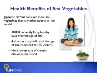 Health Benefits of Sea Vegetables Japanese citizens consume more sea vegetables than any other people in  the world:  30,000 currently living healthy lives over the age of 100 4 times as many will reach the age of 100 compared to U.S. citizens Have lowest rate of chronic disease in the world 