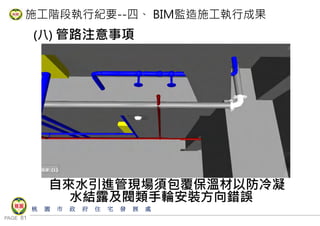 PAGE 81
桃 園 市 政 府 住 宅 發 展 處
施工階段執行紀要--四、 BIM監造施工執行成果
(八) 管路注意事項
自來水引進管現場須包覆保溫材以防冷凝
水結露及閥類手輪安裝方向錯誤
 