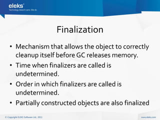 Finalization
• Mechanism that allows the object to correctly
  cleanup itself before GC releases memory.
• Time when finalizers are called is
  undetermined.
• Order in which finalizers are called is
  undetermined.
• Partially constructed objects are also finalized
 