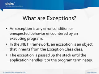 What are Exceptions?
• An exception is any error condition or
  unexpected behavior encountered by an
  executing program.
• In the .NET Framework, an exception is an object
  that inherits from the Exception Class class.
• The exception is passed up the stack until the
  application handles it or the program terminates.
 